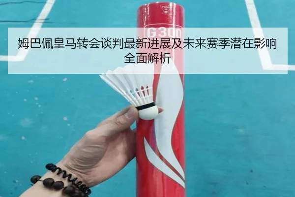 姆巴佩皇马转会谈判最新进展及未来赛季潜在影响全面解析
